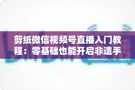 剪纸微信视频号直播入门教程:零基础也能开启非遗手艺直播间 剪纸微信视频号直播入门教程:零基础也能开启非遗手艺直播间