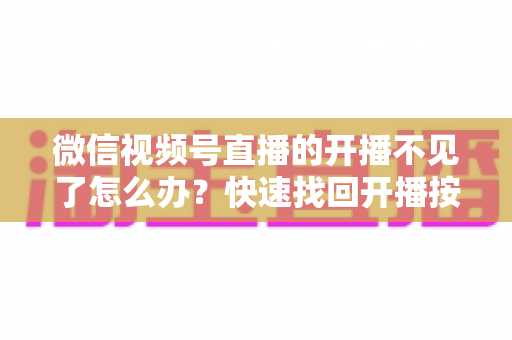 微信视频号直播的开播不见了怎么办?快速找回开播按钮的完整排查攻略与实用解决指南 微信视频号直播的开播不见了怎么办?快速找回开播按钮的完整排查攻略与实用解决指南
