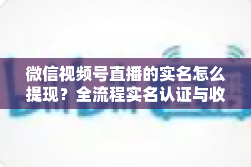 微信视频号直播的实名怎么提现?全流程实名认证与收益提现操作指南 微信视频号直播的实名怎么提现?全流程实名认证与收益提现操作指南