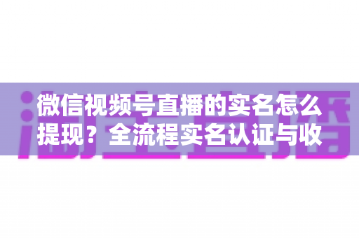 微信视频号直播的实名怎么提现？全流程实名认证与收益提现操作指南