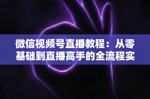 微信视频号直播教程：从零基础到直播高手的全流程实战指南