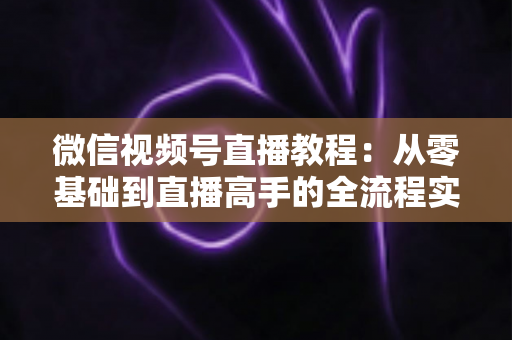 微信视频号直播教程：从零基础到直播高手的全流程实战指南