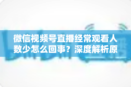 微信视频号直播经常观看人数少怎么回事？深度解析原因与提升观看量的实用指南
