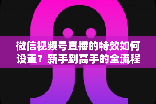 微信视频号直播的特效如何设置?新手到高手的全流程实操指南 微信视频号直播的特效如何设置?新手到高手的全流程实操指南