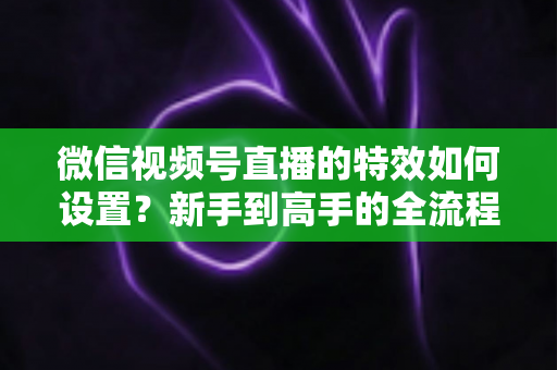 微信视频号直播的特效如何设置?新手到高手的全流程实操指南 微信视频号直播的特效如何设置?新手到高手的全流程实操指南