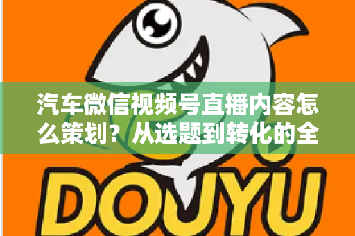 汽车微信视频号直播内容怎么策划?从选题到转化的全流程实战指南 汽车微信视频号直播内容怎么策划?从选题到转化的全流程实战指南