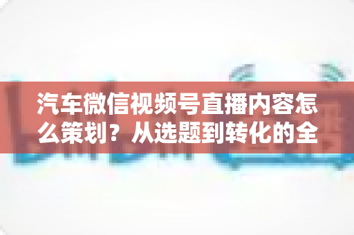 汽车微信视频号直播内容怎么策划?从选题到转化的全流程实战指南 汽车微信视频号直播内容怎么策划?从选题到转化的全流程实战指南