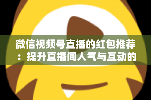 微信视频号直播的红包推荐:提升直播间人气与互动的全方位实战指南 微信视频号直播的红包推荐:提升直播间人气与互动的全方位实战指南