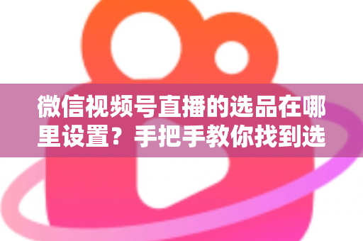 微信视频号直播的选品在哪里设置？手把手教你找到选品入口与全流程设置攻略