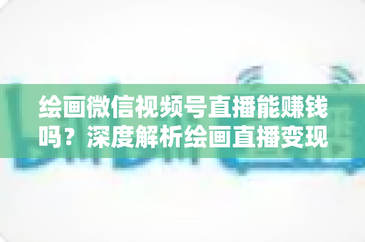 绘画微信视频号直播能赚钱吗？深度解析绘画直播变现渠道与真实收入前景
