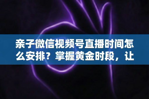 亲子微信视频号直播时间怎么安排?掌握黄金时段,让流量与互动双丰收 亲子微信视频号直播时间怎么安排?掌握黄金时段,让流量与互动双丰收