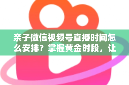 亲子微信视频号直播时间怎么安排？掌握黄金时段，让流量与互动双丰收