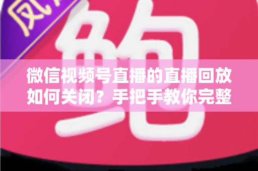 微信视频号直播的直播回放如何关闭？手把手教你完整操作步骤与常见问题解答