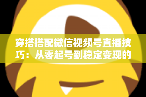 穿搭搭配微信视频号直播技巧：从零起号到稳定变现的高转化实战指南