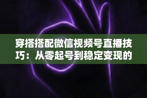 穿搭搭配微信视频号直播技巧：从零起号到稳定变现的高转化实战指南