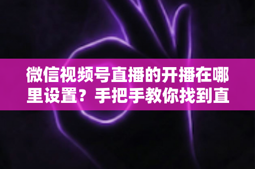 微信视频号直播的开播在哪里设置?手把手教你找到直播入口并完成开播设置全攻略 微信视频号直播的开播在哪里设置?手把手教你找到直播入口并完成开播设置全攻略