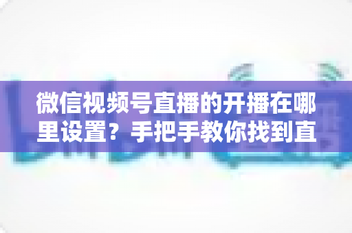微信视频号直播的开播在哪里设置？手把手教你找到直播入口并完成开播设置全攻略
