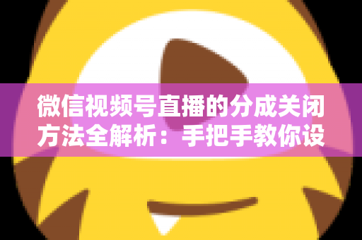 微信视频号直播的分成关闭方法全解析：手把手教你设置步骤与避坑指南