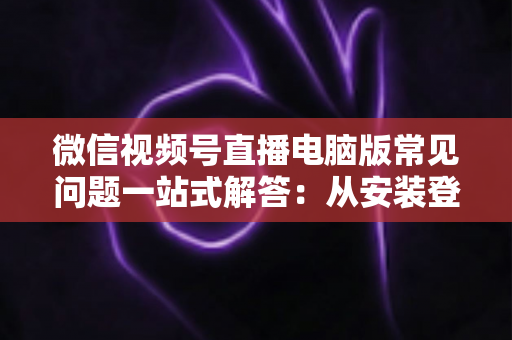 微信视频号直播电脑版常见问题一站式解答：从安装登录到稳定开播的实用避坑指南