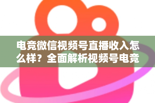 电竞微信视频号直播收入怎么样？全面解析视频号电竞直播的变现渠道、收益水平与前景