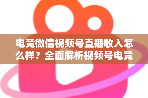电竞微信视频号直播收入怎么样？全面解析视频号电竞直播的变现渠道、收益水平与前景
