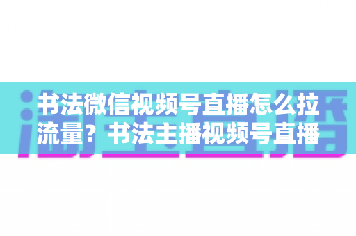 书法微信视频号直播怎么拉流量？书法主播视频号直播引流涨粉全攻略
