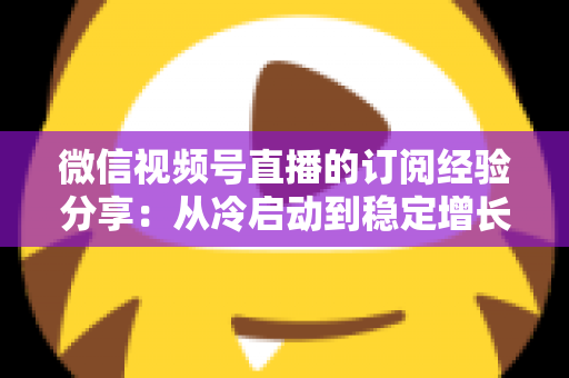 微信视频号直播的订阅经验分享：从冷启动到稳定增长的实战运营全攻略