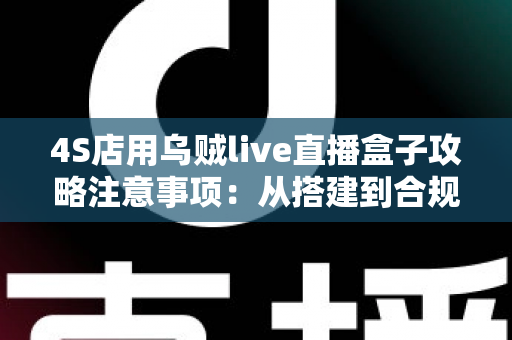 4S店用乌贼live直播盒子攻略注意事项:从搭建到合规运营的全流程实战指南 4S店用乌贼live直播盒子攻略注意事项:从搭建到合规运营的全流程实战指南