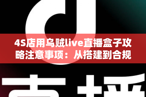 4S店用乌贼live直播盒子攻略注意事项：从搭建到合规运营的全流程实战指南