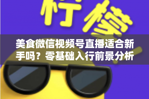 美食微信视频号直播适合新手吗？零基础入行前景分析与实操指南