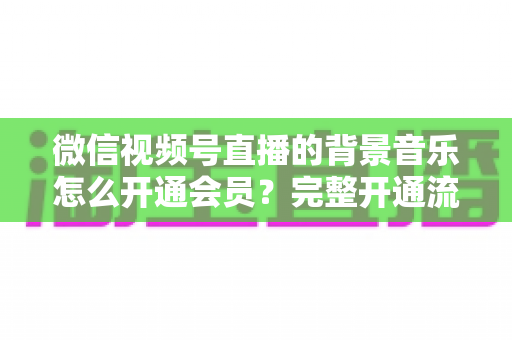 微信视频号直播的背景音乐怎么开通会员?完整开通流程与版权使用指南一文读懂 微信视频号直播的背景音乐怎么开通会员?完整开通流程与版权使用指南一文读懂