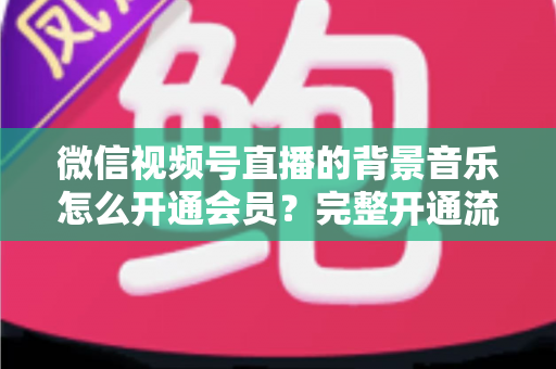 微信视频号直播的背景音乐怎么开通会员？完整开通流程与版权使用指南一文读懂