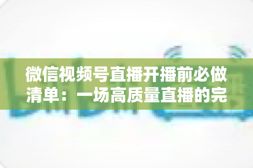 微信视频号直播开播前必做清单：一场高质量直播的完整筹备指南