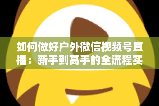 如何做好户外微信视频号直播：新手到高手的全流程实战指南
