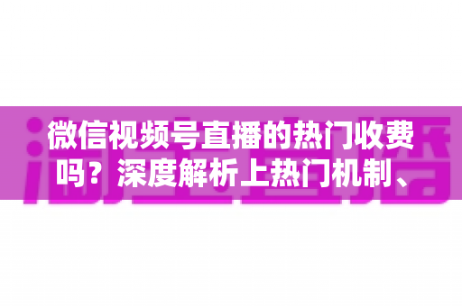 微信视频号直播的热门收费吗？深度解析上热门机制、免费技巧与避坑指南