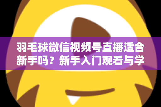 羽毛球微信视频号直播适合新手吗?新手入门观看与学习全攻略 羽毛球微信视频号直播适合新手吗?新手入门观看与学习全攻略