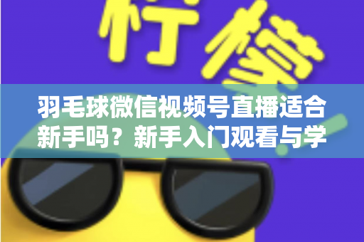羽毛球微信视频号直播适合新手吗?新手入门观看与学习全攻略 羽毛球微信视频号直播适合新手吗?新手入门观看与学习全攻略