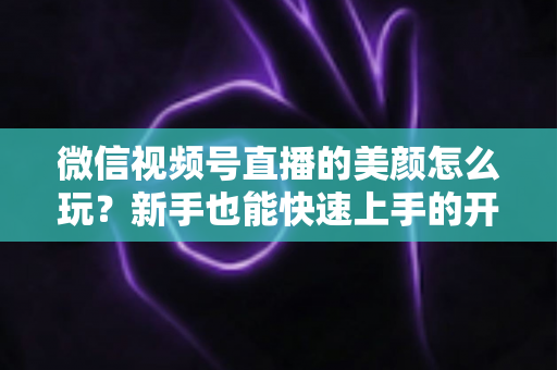 微信视频号直播的美颜怎么玩？新手也能快速上手的开播美颜实战攻略