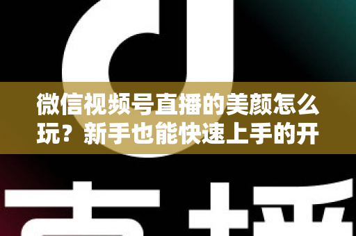 微信视频号直播的美颜怎么玩？新手也能快速上手的开播美颜实战攻略
