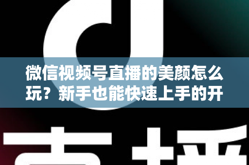 微信视频号直播的美颜怎么玩？新手也能快速上手的开播美颜实战攻略