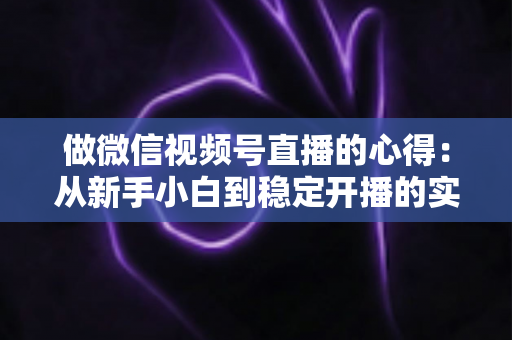 做微信视频号直播的心得：从新手小白到稳定开播的实战经验全解析