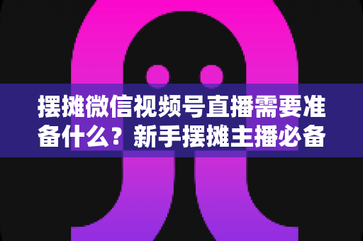 摆摊微信视频号直播需要准备什么？新手摆摊主播必备的完整准备清单与实战指南