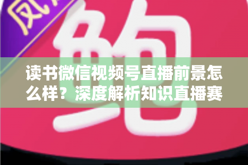 读书微信视频号直播前景怎么样?深度解析知识直播赛道的机遇与挑战 读书微信视频号直播前景怎么样?深度解析知识直播赛道的机遇与挑战