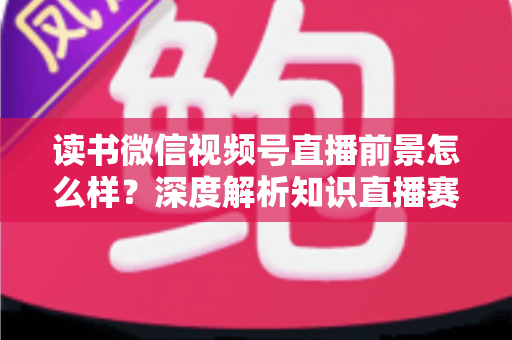 读书微信视频号直播前景怎么样?深度解析知识直播赛道的机遇与挑战 读书微信视频号直播前景怎么样?深度解析知识直播赛道的机遇与挑战