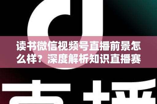 读书微信视频号直播前景怎么样?深度解析知识直播赛道的机遇与挑战 读书微信视频号直播前景怎么样?深度解析知识直播赛道的机遇与挑战