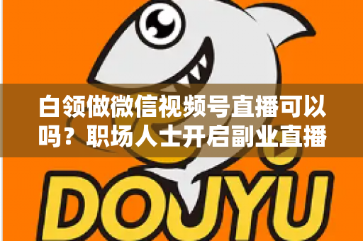 白领做微信视频号直播可以吗?职场人士开启副业直播的全面指南与实操建议 白领做微信视频号直播可以吗?职场人士开启副业直播的全面指南与实操建议