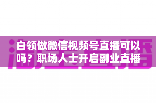 白领做微信视频号直播可以吗?职场人士开启副业直播的全面指南与实操建议 白领做微信视频号直播可以吗?职场人士开启副业直播的全面指南与实操建议