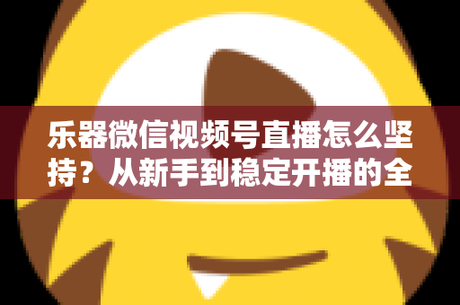 乐器微信视频号直播怎么坚持？从新手到稳定开播的全面实战攻略