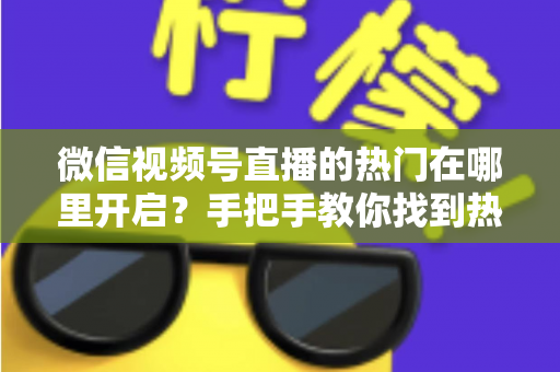 微信视频号直播的热门在哪里开启？手把手教你找到热门入口并提升直播间曝光