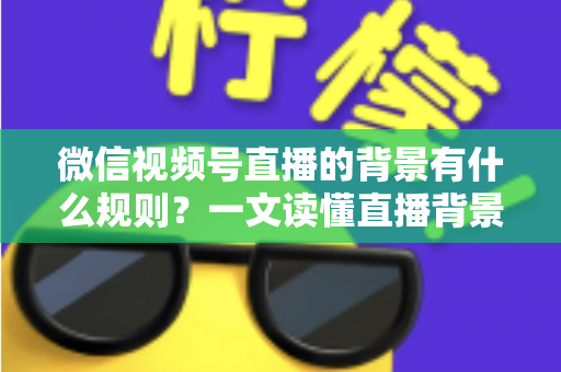 微信视频号直播的背景有什么规则？一文读懂直播背景设置与合规要求全指南